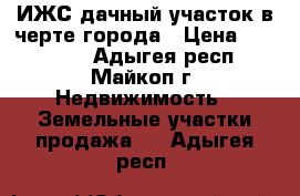 ИЖС дачный участок в черте города › Цена ­ 690 000 - Адыгея респ., Майкоп г. Недвижимость » Земельные участки продажа   . Адыгея респ.